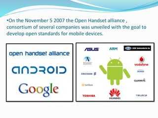 •On the November 5 2007 the Open Handset alliance ,
consortium of several companies was unveiled with the goal to
develop open standards for mobile devices.
 