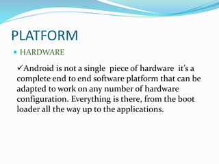 PLATFORM
 HARDWARE
Android is not a single piece of hardware it’s a
complete end to end software platform that can be
adapted to work on any number of hardware
configuration. Everything is there, from the boot
loader all the way up to the applications.
 