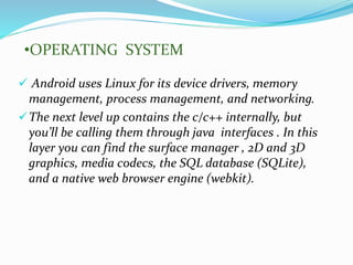  Android uses Linux for its device drivers, memory
management, process management, and networking.
The next level up contains the c/c++ internally, but
you’ll be calling them through java interfaces . In this
layer you can find the surface manager , 2D and 3D
graphics, media codecs, the SQL database (SQLite),
and a native web browser engine (webkit).
•OPERATING SYSTEM
 