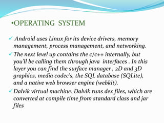  Android uses Linux for its device drivers, memory
management, process management, and networking.
The next level up contains the c/c++ internally, but
you’ll be calling them through java interfaces . In this
layer you can find the surface manager , 2D and 3D
graphics, media codec's, the SQL database (SQLite),
and a native web browser engine (webkit).
Dalvik virtual machine. Dalvik runs dex files, which are
converted at compile time from standard class and jar
files
•OPERATING SYSTEM
 