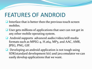 FEATURES OF ANDROID
 Interface that is better then the previous touch screen
mobiles.
 User gets millions of applications that user can not get in
any other mobile operating system.
 Android supports advanced audio/video/still media
formats such as MPEG-4, H.264, MP3, and AAC, AMR,
JPEG, PNG, GIF.
 Developing an android application is not tough using
SDK(standard development kit) and java emulator we can
easily develop applications that we want.
 