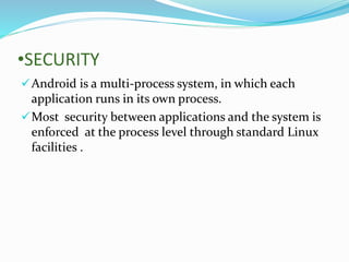 •SECURITY
Android is a multi-process system, in which each
application runs in its own process.
Most security between applications and the system is
enforced at the process level through standard Linux
facilities .
 
