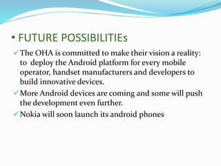• FUTURE POSSIBILITIEs
The OHA is committed to make their vision a reality:
to deploy the Android platform for every mobile
operator, handset manufacturers and developers to
build innovative devices.
More Android devices are coming and some will push
the development even further.
Nokia will soon launch its android phones
 