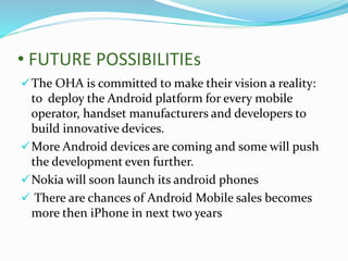 • FUTURE POSSIBILITIEs
The OHA is committed to make their vision a reality:
to deploy the Android platform for every mobile
operator, handset manufacturers and developers to
build innovative devices.
More Android devices are coming and some will push
the development even further.
Nokia will soon launch its android phones
 There are chances of Android Mobile sales becomes
more then iPhone in next two years
 
