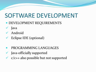 SOFTWARE DEVELOPMENT
 DEVELOPMENT REQUIREMENTS
 Java
 Android
 Eclipse IDE (optional)
 PROGRAMMING LANGUAGES
 Java-officially supported
 c/c++ also possible but not supported
 