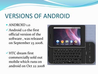 VERSIONS OF ANDROID
 ANDROID 1.0
Android 1.0 the first
official version of the
software , was released
on September 23 2008.
HTC dream first
commercially sold out
mobile which runs on
android on Oct 22 2008
 