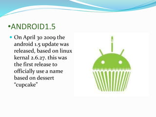 •ANDROID1.5
 On April 30 2009 the
android 1.5 update was
released, based on linux
kernal 2.6.27. this was
the first release to
officially use a name
based on dessert
“cupcake”
 