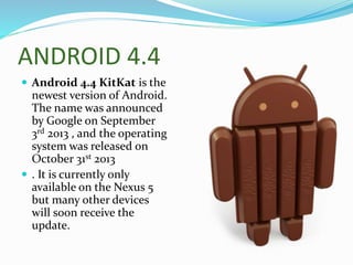 ANDROID 4.4
 Android 4.4 KitKat is the
newest version of Android.
The name was announced
by Google on September
3rd 2013 , and the operating
system was released on
October 31st 2013
 . It is currently only
available on the Nexus 5
but many other devices
will soon receive the
update.
 