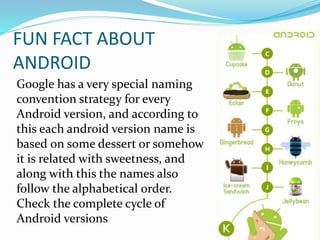 FUN FACT ABOUT
ANDROID
Google has a very special naming
convention strategy for every
Android version, and according to
this each android version name is
based on some dessert or somehow
it is related with sweetness, and
along with this the names also
follow the alphabetical order.
Check the complete cycle of
Android versions
 