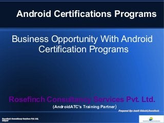 Android Certifications Programs 
Business Opportunity With Android 
Certification Programs 
Rosefinch Consultancy Services Pvt. Ltd. 
(AndroidATC's Training Partner) 
Rosefinch Consultancy Services Pvt. Ltd, 
Siliguri 
Prepared By: Amrit Chhetri,Rosefinch 
 