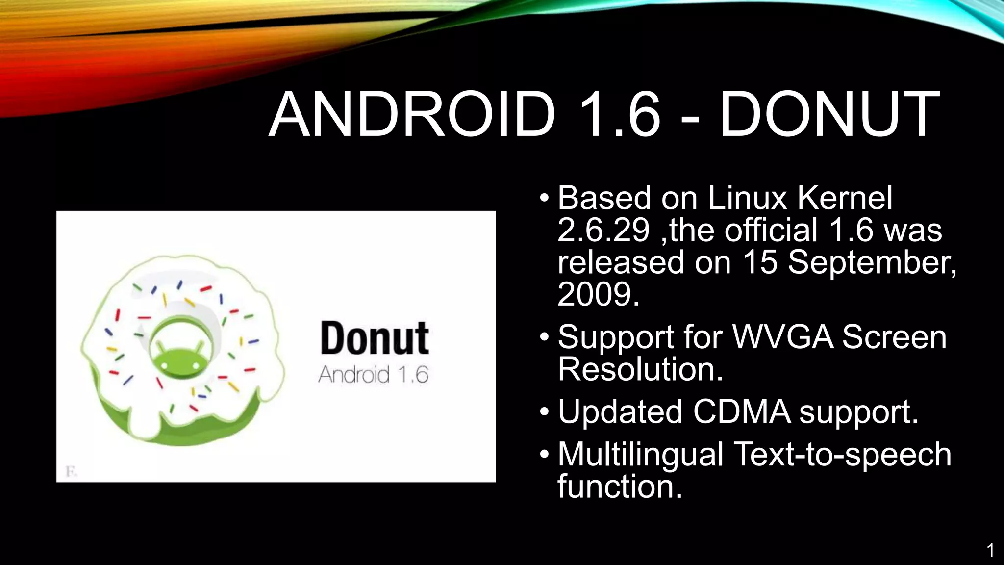 ANDROID 1.6 - DONUT
• Based on Linux Kernel
2.6.29 ,the official 1.6 was
released on 15 September,
2009.
• Support for WVGA Screen
Resolution.
• Updated CDMA support.
• Multilingual Text-to-speech
function.
1
 