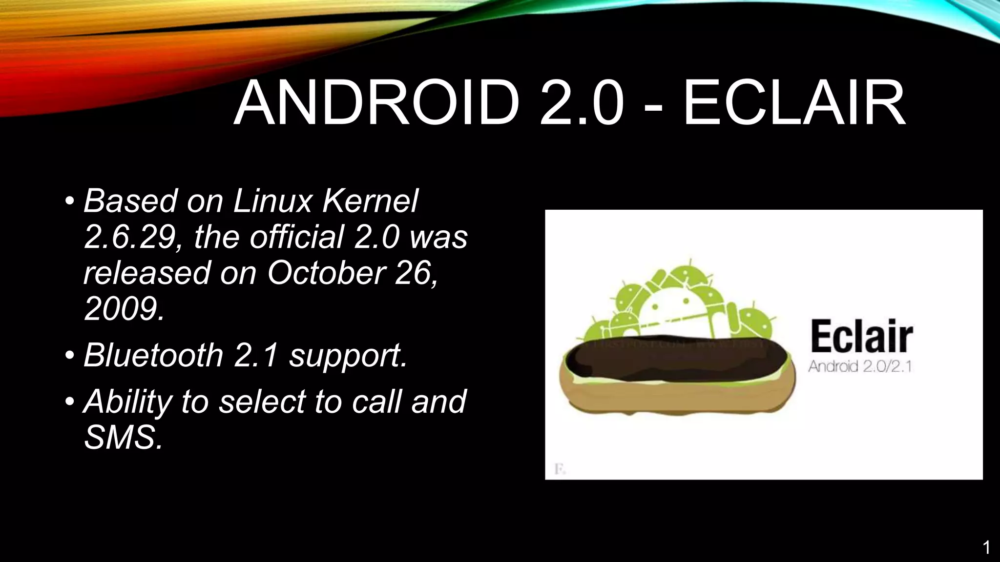 ANDROID 2.0 - ECLAIR
• Based on Linux Kernel
2.6.29, the official 2.0 was
released on October 26,
2009.
• Bluetooth 2.1 support.
• Ability to select to call and
SMS.
1
 