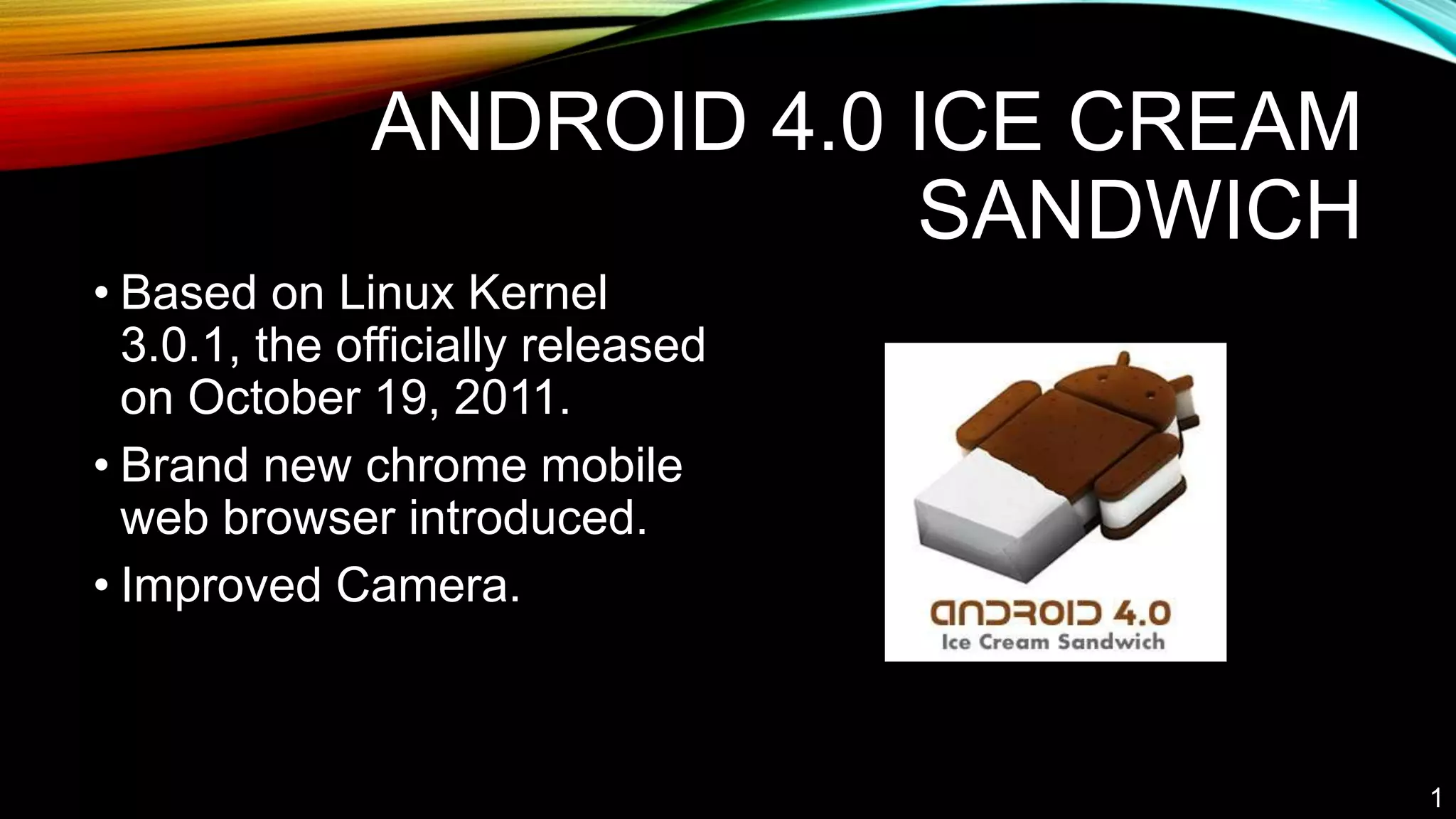 ANDROID 4.0 ICE CREAM
SANDWICH
• Based on Linux Kernel
3.0.1, the officially released
on October 19, 2011.
• Brand new chrome mobile
web browser introduced.
• Improved Camera.
1
 