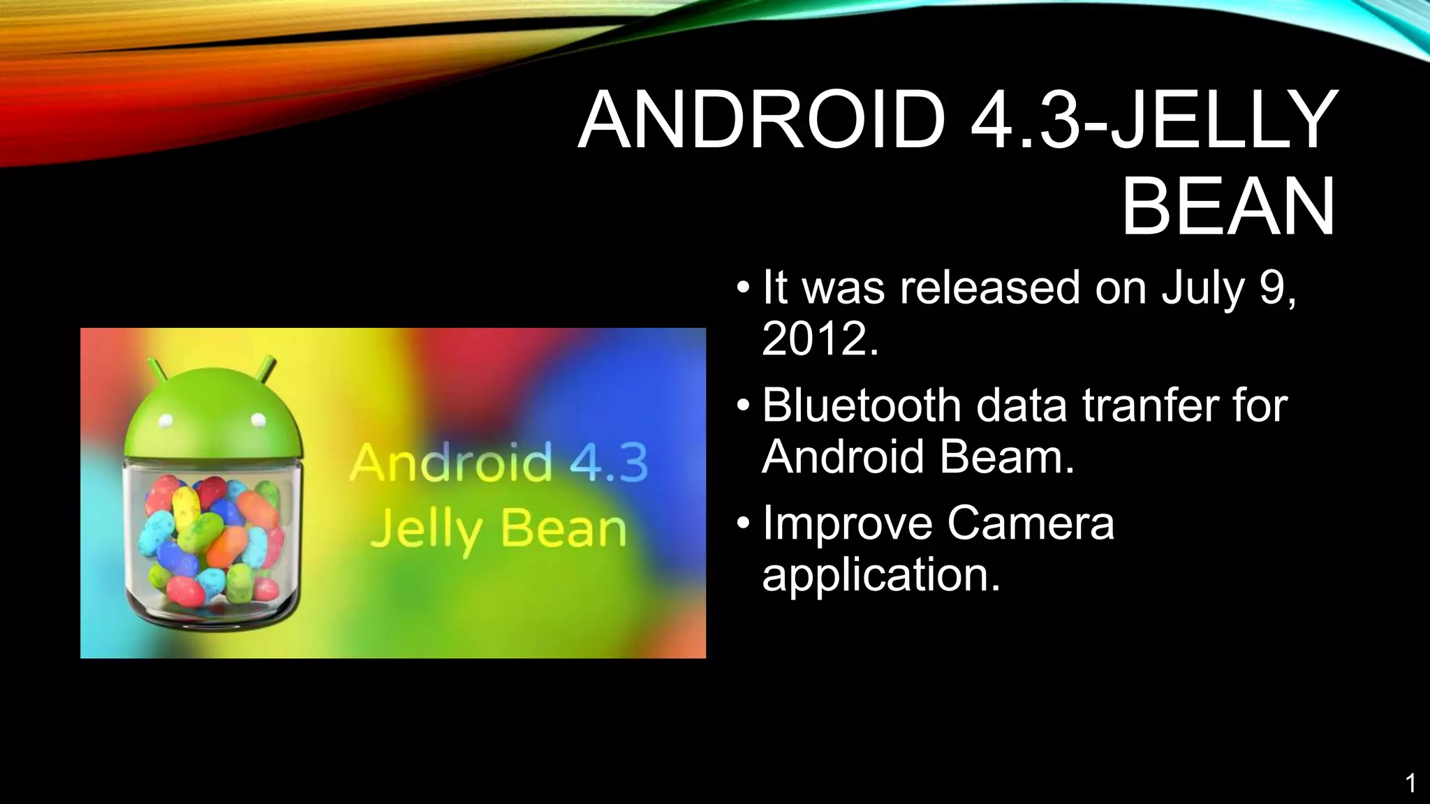 ANDROID 4.3-JELLY
BEAN
• It was released on July 9,
2012.
• Bluetooth data tranfer for
Android Beam.
• Improve Camera
application.
1
 