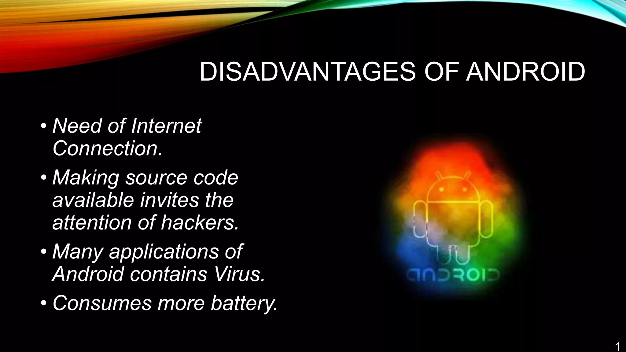DISADVANTAGES OF ANDROID
• Need of Internet
Connection.
• Making source code
available invites the
attention of hackers.
• Many applications of
Android contains Virus.
• Consumes more battery.
1
 