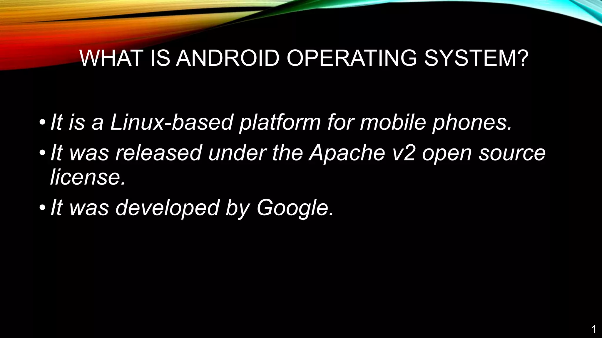 WHAT IS ANDROID OPERATING SYSTEM?
•It is a Linux-based platform for mobile phones.
•It was released under the Apache v2 open source
license.
•It was developed by Google.
1
 