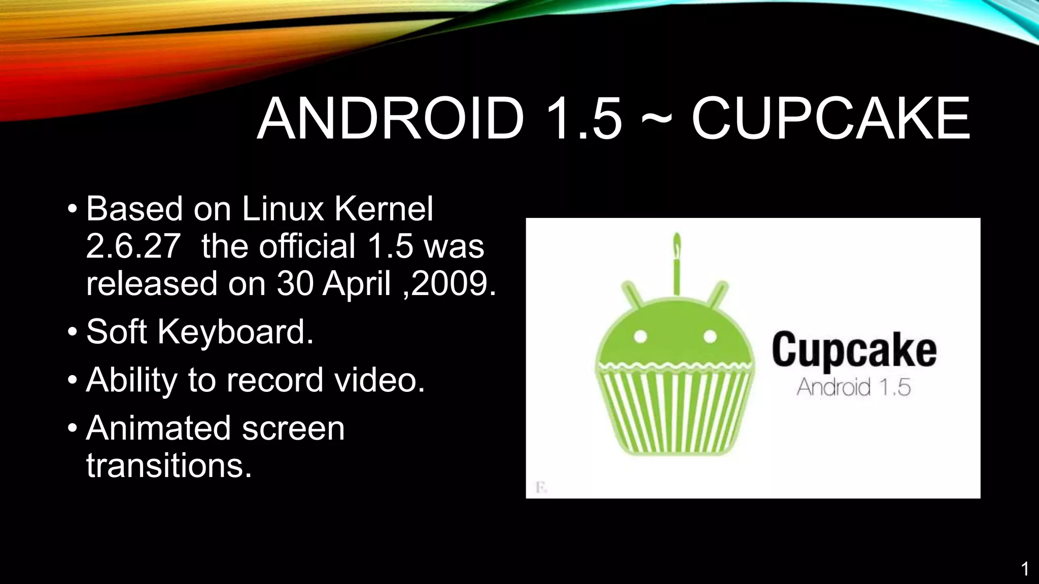 ANDROID 1.5 ~ CUPCAKE
• Based on Linux Kernel
2.6.27 the official 1.5 was
released on 30 April ,2009.
• Soft Keyboard.
• Ability to record video.
• Animated screen
transitions.
1
 