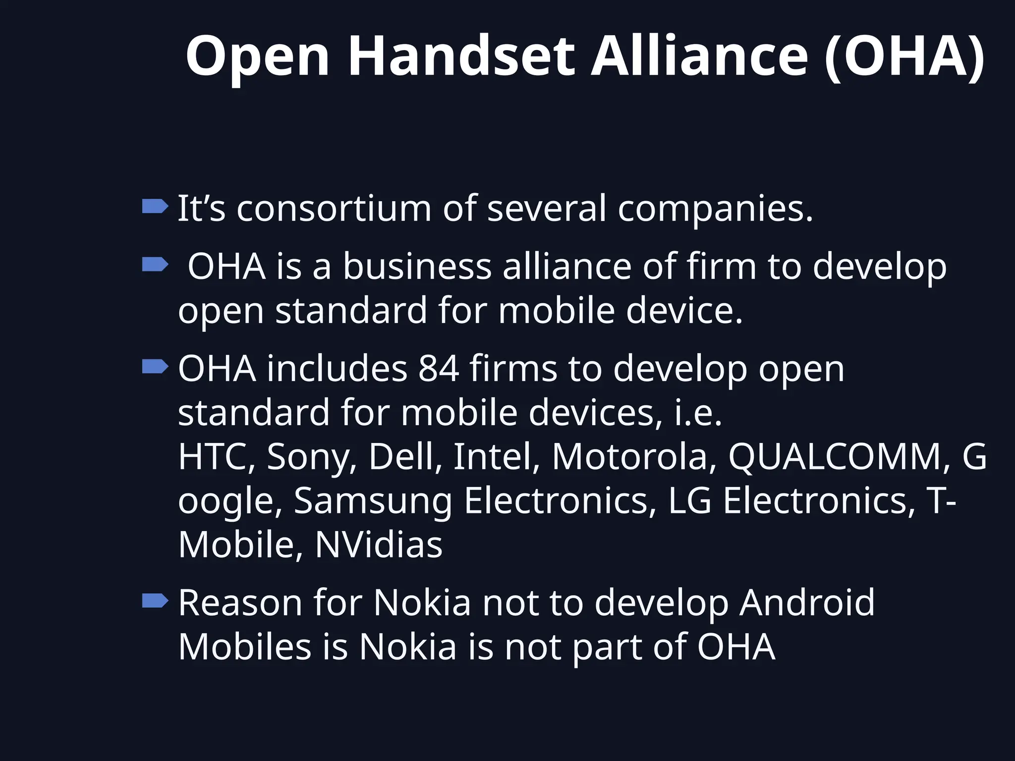 It’s consortium of several companies.
 OHA is a business alliance of firm to develop
open standard for mobile device.
OHA includes 84 firms to develop open
standard for mobile devices, i.e.
HTC, Sony, Dell, Intel, Motorola, QUALCOMM, G
oogle, Samsung Electronics, LG Electronics, T-
Mobile, NVidias
Reason for Nokia not to develop Android
Mobiles is Nokia is not part of OHA
Open Handset Alliance (OHA)
 