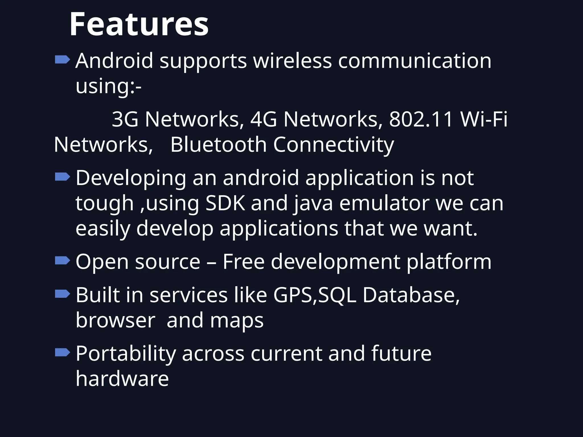 Android supports wireless communication
using:-
3G Networks, 4G Networks, 802.11 Wi-Fi
Networks, Bluetooth Connectivity
Developing an android application is not
tough ,using SDK and java emulator we can
easily develop applications that we want.
Open source – Free development platform
Built in services like GPS,SQL Database,
browser and maps
Portability across current and future
hardware
Features
 