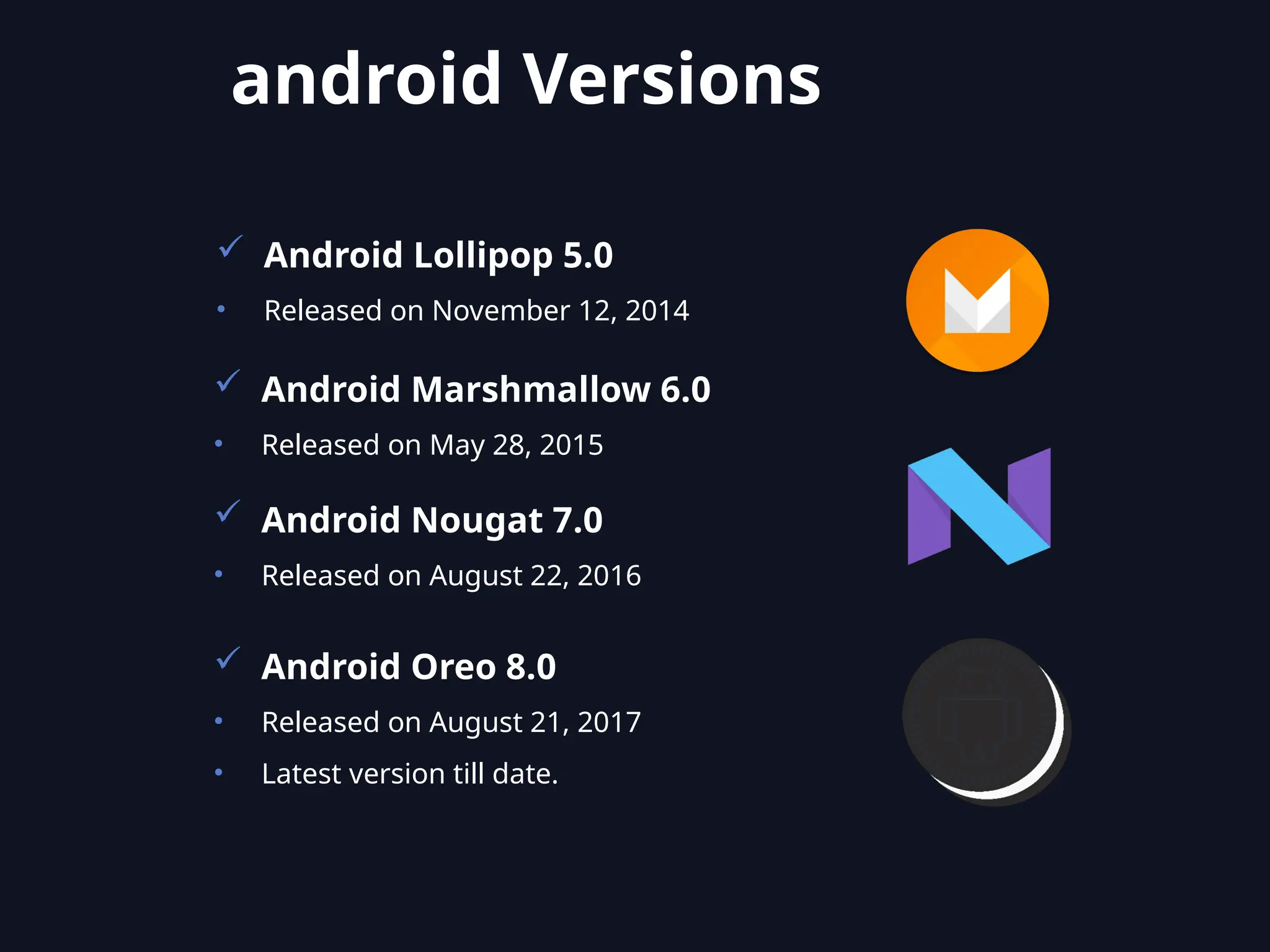  Android Lollipop 5.0
• Released on November 12, 2014
 Android Marshmallow 6.0
• Released on May 28, 2015
 Android Nougat 7.0
• Released on August 22, 2016
 Android Oreo 8.0
• Released on August 21, 2017
• Latest version till date.
android Versions
 