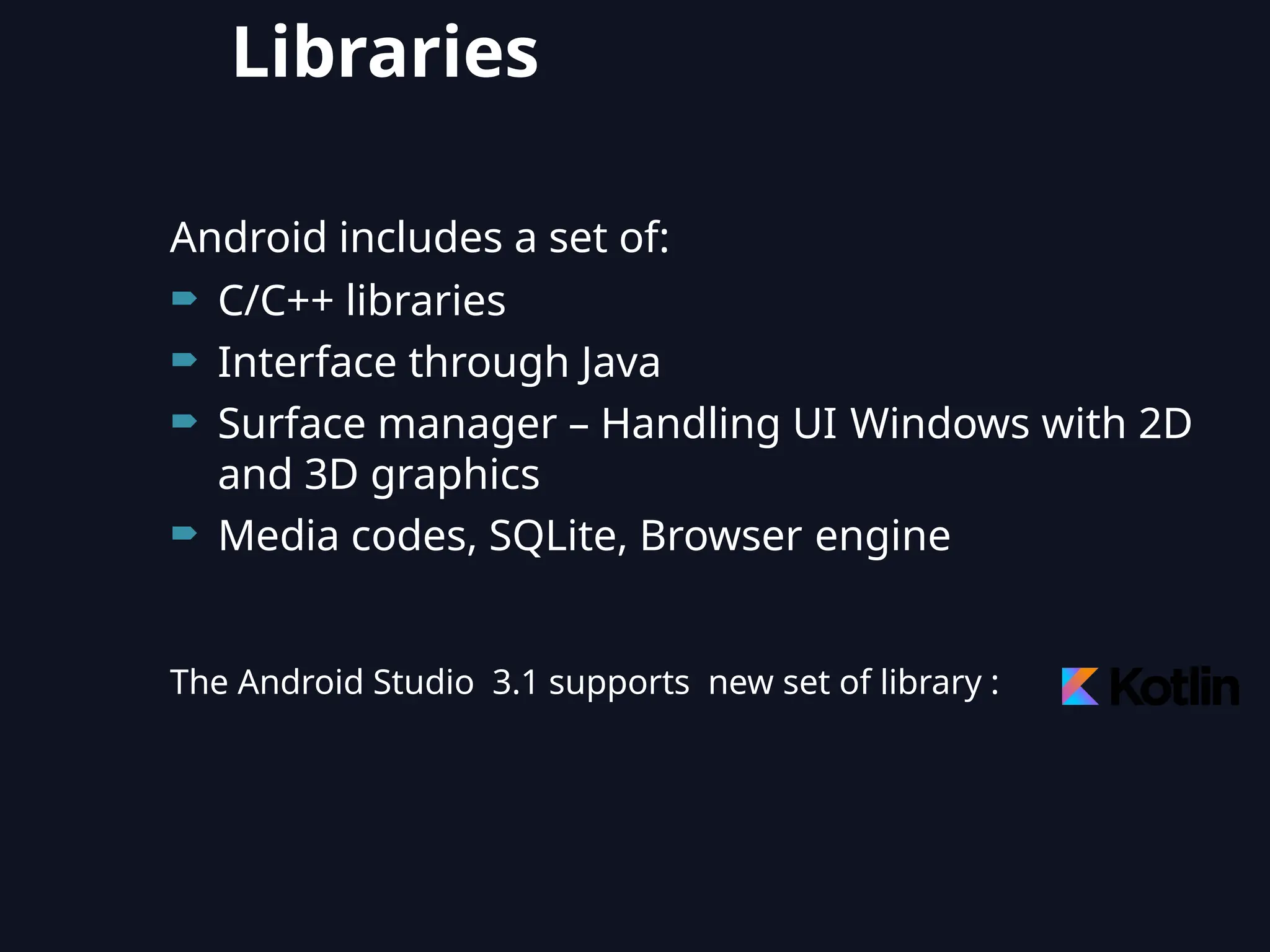 Android includes a set of:
 C/C++ libraries
 Interface through Java
 Surface manager – Handling UI Windows with 2D
and 3D graphics
 Media codes, SQLite, Browser engine
The Android Studio 3.1 supports new set of library :
Libraries
 