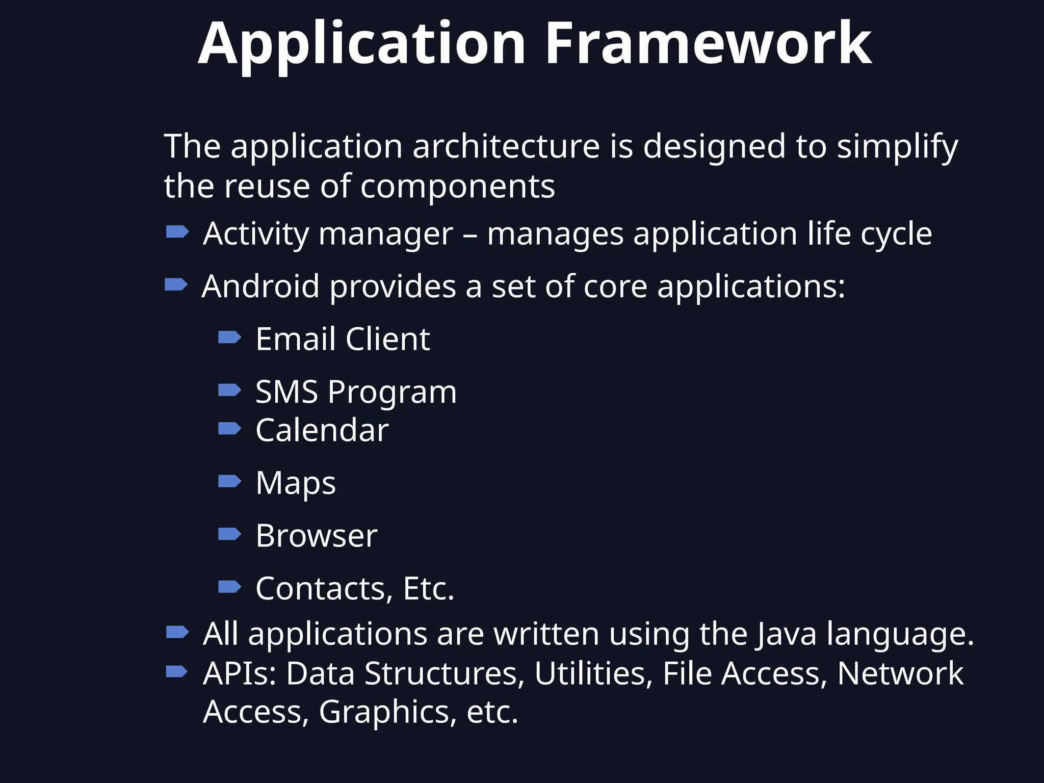 The application architecture is designed to simplify
the reuse of components
 Activity manager – manages application life cycle
 Android provides a set of core applications:
 Email Client
 SMS Program
 Calendar
 Maps
 Browser
 Contacts, Etc.
 All applications are written using the Java language.
 APIs: Data Structures, Utilities, File Access, Network
Access, Graphics, etc.
Application Framework
 
