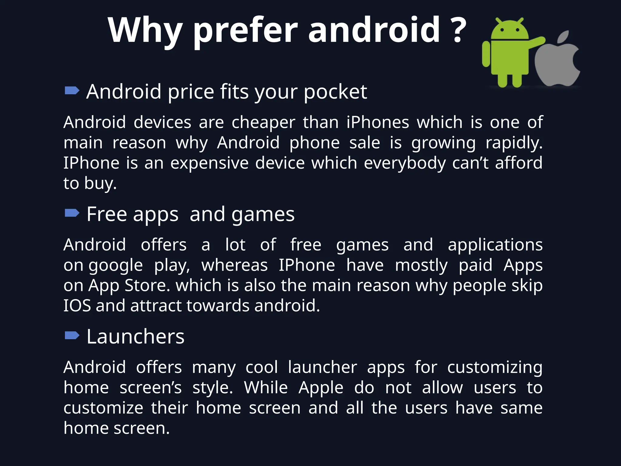  Android price fits your pocket
Android devices are cheaper than iPhones which is one of
main reason why Android phone sale is growing rapidly.
IPhone is an expensive device which everybody can’t afford
to buy.
 Free apps and games
Android offers a lot of free games and applications
on google play, whereas IPhone have mostly paid Apps
on App Store. which is also the main reason why people skip
IOS and attract towards android.
 Launchers
Android offers many cool launcher apps for customizing
home screen’s style. While Apple do not allow users to
customize their home screen and all the users have same
home screen.
Why prefer android ?
 
