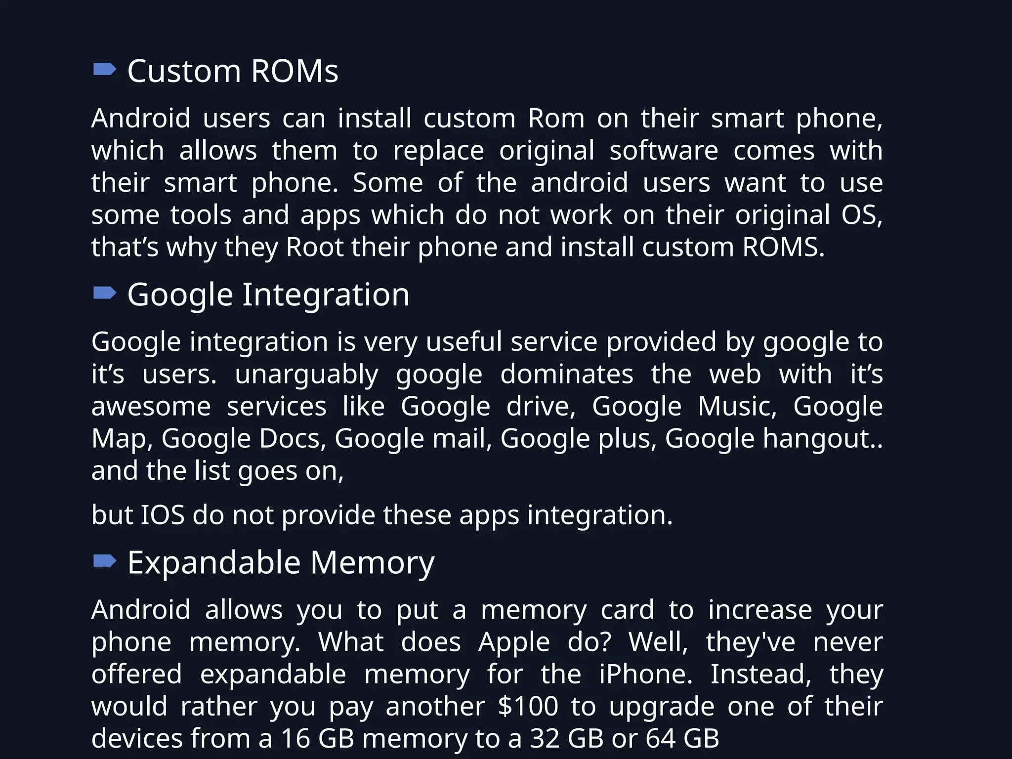 Custom ROMs
Android users can install custom Rom on their smart phone,
which allows them to replace original software comes with
their smart phone. Some of the android users want to use
some tools and apps which do not work on their original OS,
that’s why they Root their phone and install custom ROMS.
 Google Integration
Google integration is very useful service provided by google to
it’s users. unarguably google dominates the web with it’s
awesome services like Google drive, Google Music, Google
Map, Google Docs, Google mail, Google plus, Google hangout..
and the list goes on,
but IOS do not provide these apps integration.
 Expandable Memory
Android allows you to put a memory card to increase your
phone memory. What does Apple do? Well, they've never
offered expandable memory for the iPhone. Instead, they
would rather you pay another $100 to upgrade one of their
devices from a 16 GB memory to a 32 GB or 64 GB
 