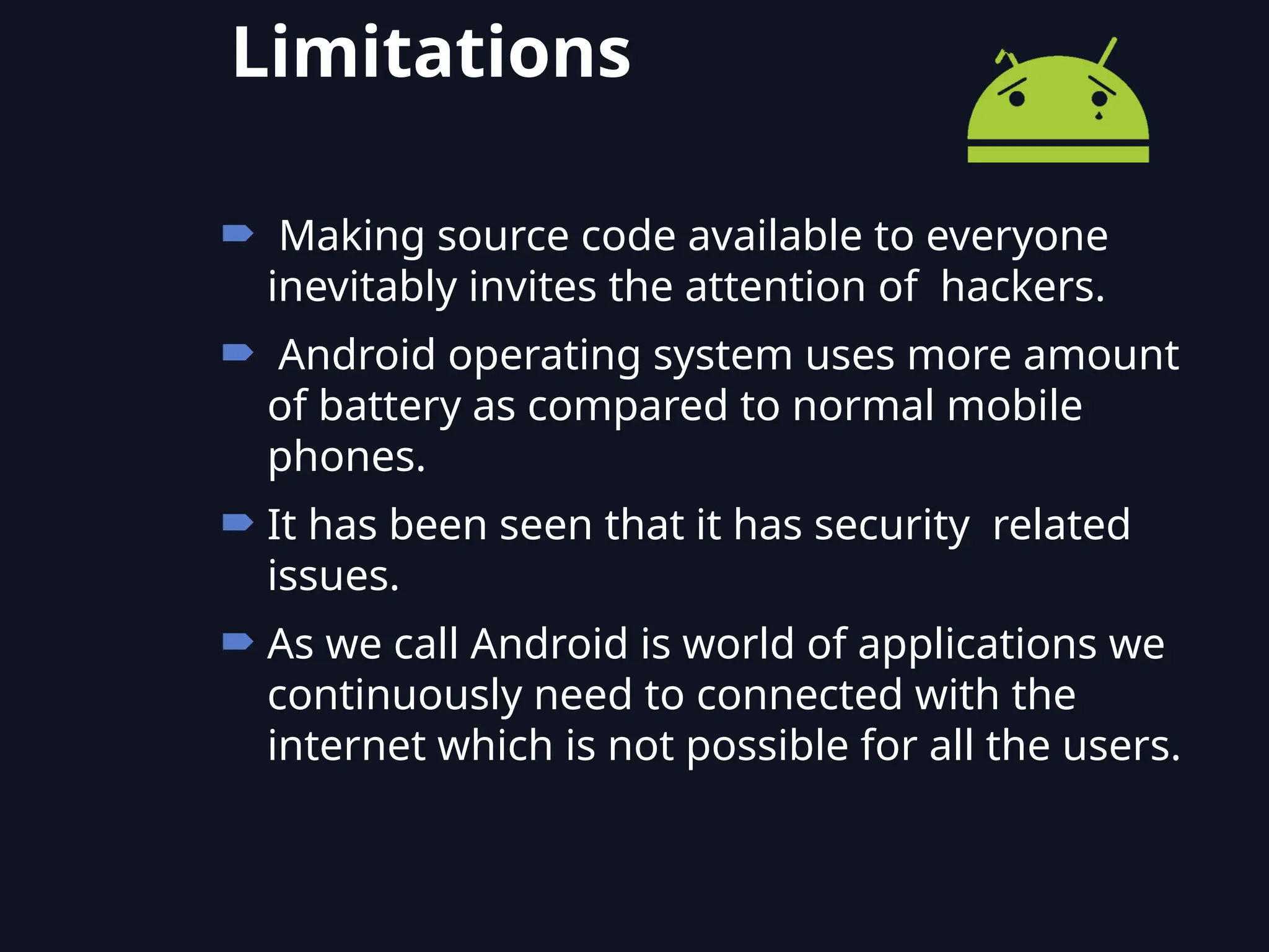  Making source code available to everyone
inevitably invites the attention of hackers.
 Android operating system uses more amount
of battery as compared to normal mobile
phones.
 It has been seen that it has security related
issues.
 As we call Android is world of applications we
continuously need to connected with the
internet which is not possible for all the users.
Limitations
 