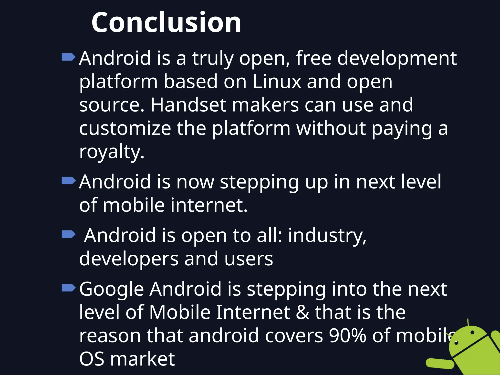 Android is a truly open, free development
platform based on Linux and open
source. Handset makers can use and
customize the platform without paying a
royalty.
Android is now stepping up in next level
of mobile internet.
 Android is open to all: industry,
developers and users
Google Android is stepping into the next
level of Mobile Internet & that is the
reason that android covers 90% of mobile
OS market
Conclusion
 