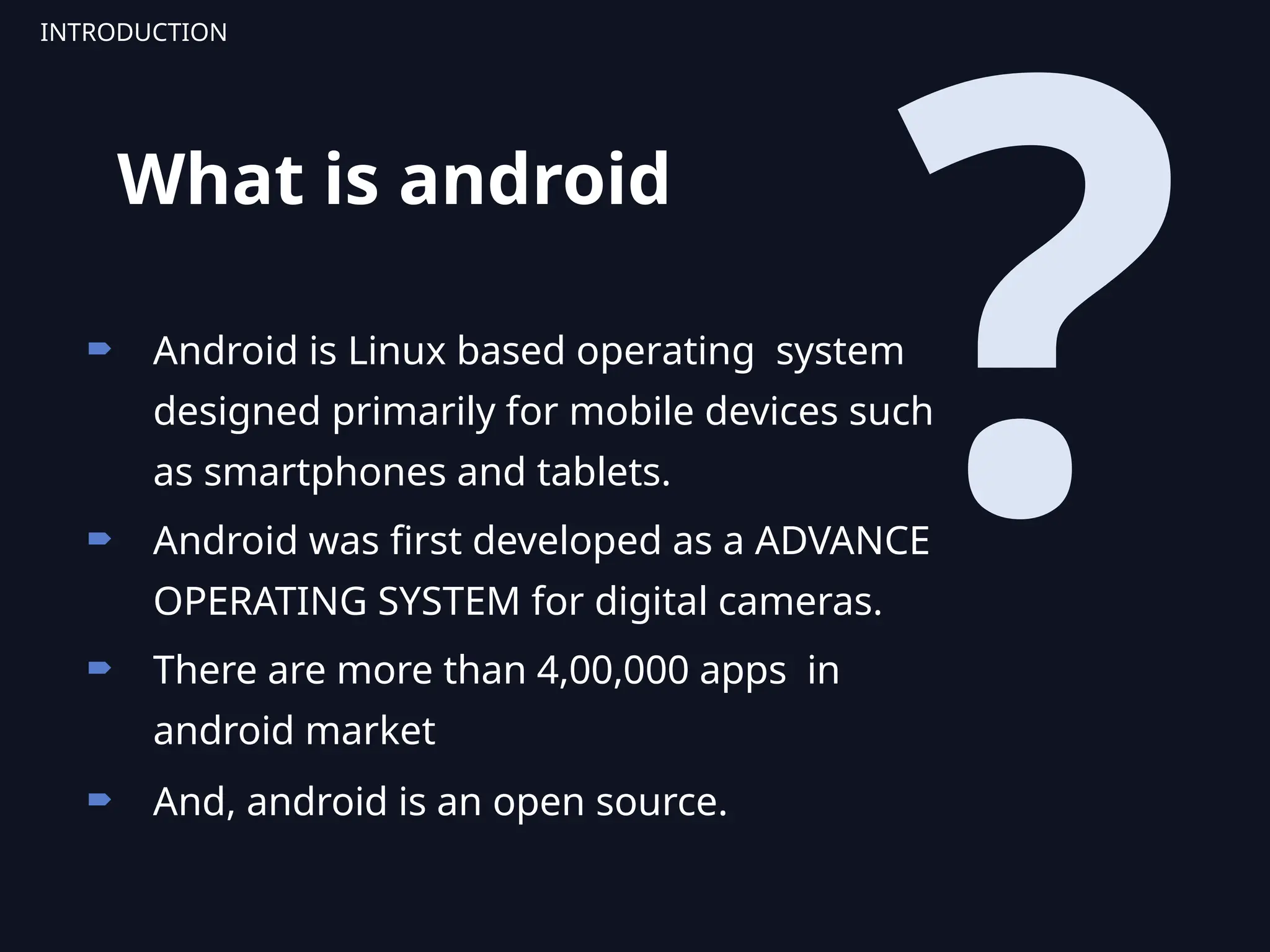 ?
 Android is Linux based operating system
designed primarily for mobile devices such
as smartphones and tablets.
 Android was first developed as a ADVANCE
OPERATING SYSTEM for digital cameras.
 There are more than 4,00,000 apps in
android market
 And, android is an open source.
INTRODUCTION
What is android
 