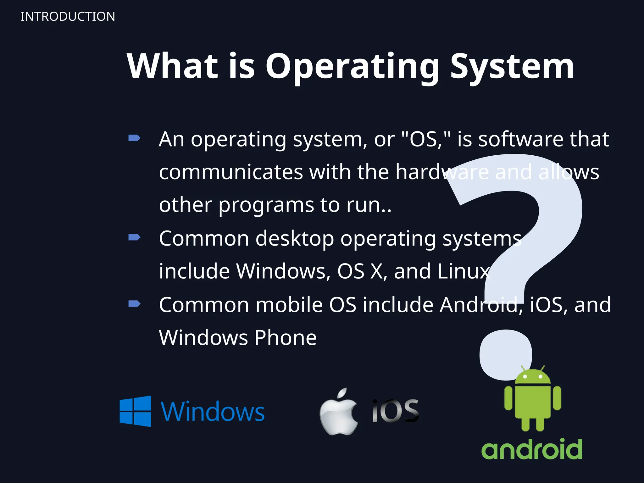 ?
 An operating system, or "OS," is software that
communicates with the hardware and allows
other programs to run..
 Common desktop operating systems
include Windows, OS X, and Linux
 Common mobile OS include Android, iOS, and
Windows Phone
INTRODUCTION
What is Operating System
 