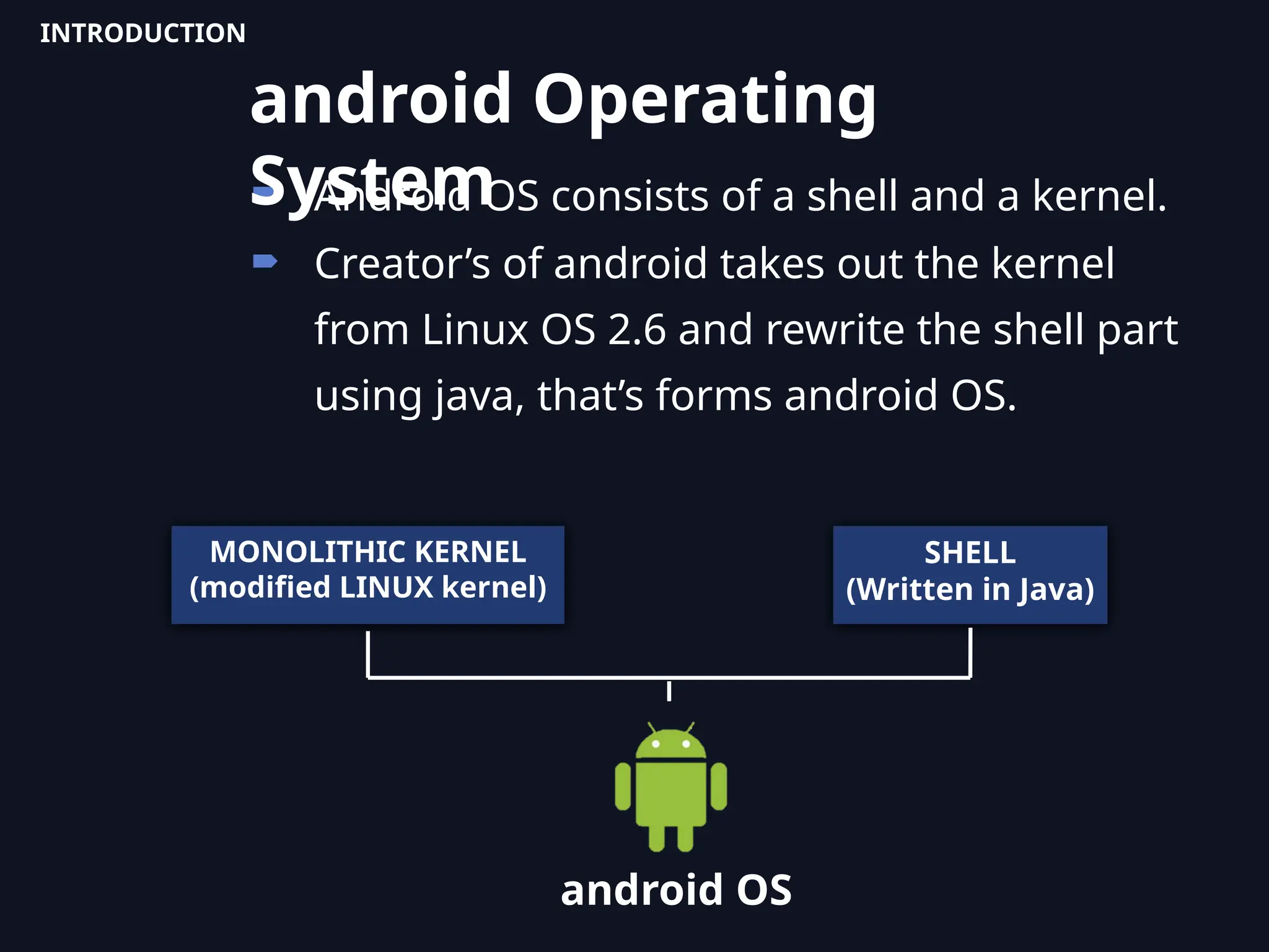  Android OS consists of a shell and a kernel.
 Creator’s of android takes out the kernel
from Linux OS 2.6 and rewrite the shell part
using java, that’s forms android OS.
MONOLITHIC KERNEL
(modified LINUX kernel)
SHELL
(Written in Java)
android OS
android Operating
System
INTRODUCTION
 