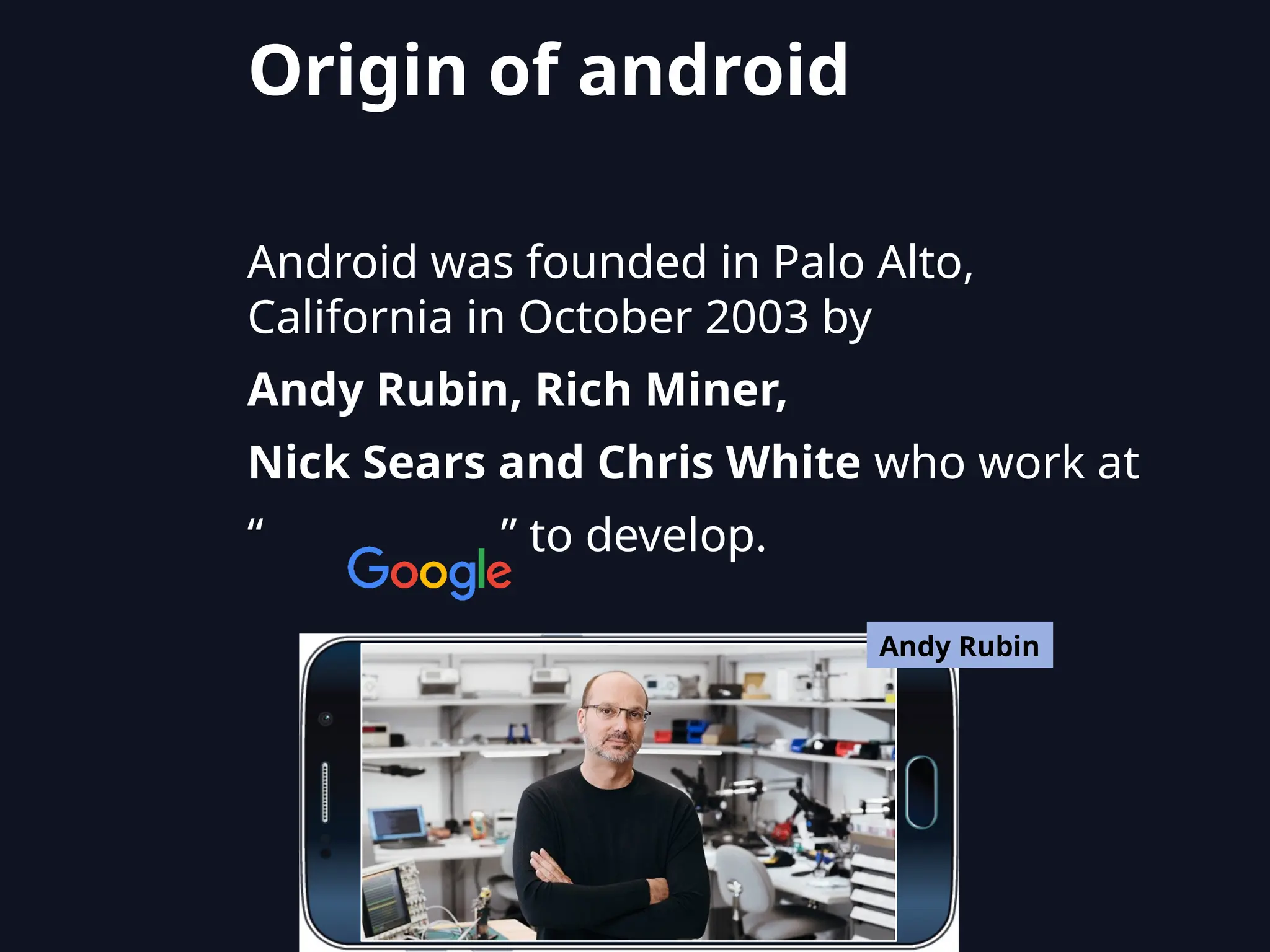 Android was founded in Palo Alto,
California in October 2003 by
Andy Rubin, Rich Miner,
Nick Sears and Chris White who work at
“ ” to develop.
Andy Rubin
Origin of android
 