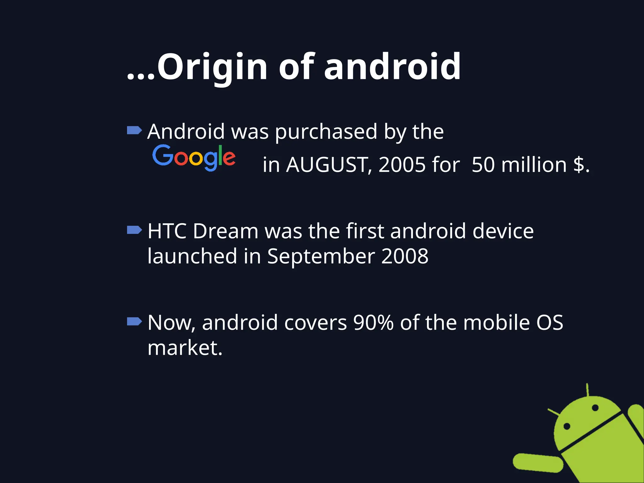 Android was purchased by the
in AUGUST, 2005 for 50 million $.
HTC Dream was the first android device
launched in September 2008
Now, android covers 90% of the mobile OS
market.
…Origin of android
 
