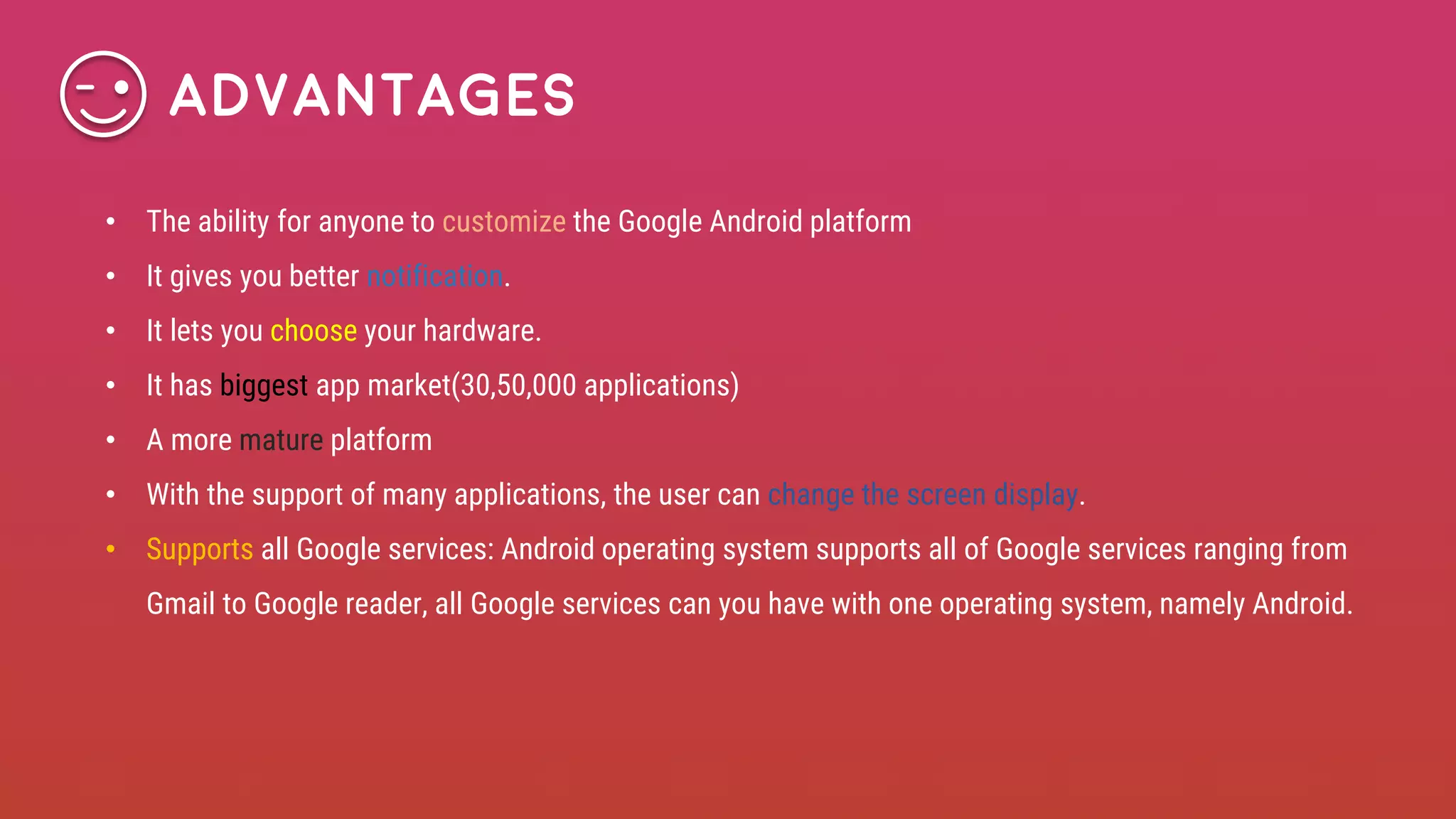 • The ability for anyone to customize the Google Android platform
• It gives you better notification.
• It lets you choose your hardware.
• It has biggest app market(30,50,000 applications)
• A more mature platform
• With the support of many applications, the user can change the screen display.
• Supports all Google services: Android operating system supports all of Google services ranging from
Gmail to Google reader, all Google services can you have with one operating system, namely Android.
Advantages
 