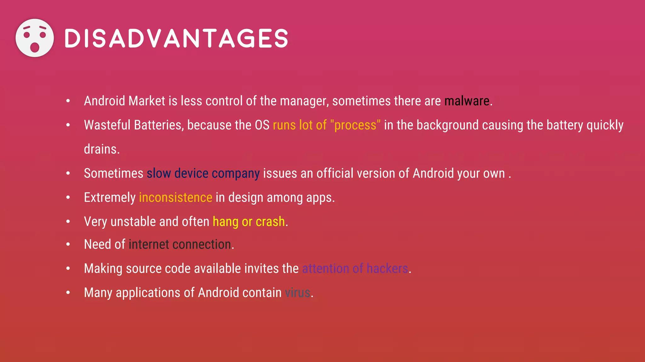 Disadvantages
• Android Market is less control of the manager, sometimes there are malware.
• Wasteful Batteries, because the OS runs lot of "process" in the background causing the battery quickly
drains.
• Sometimes slow device company issues an official version of Android your own .
• Extremely inconsistence in design among apps.
• Very unstable and often hang or crash.
• Need of internet connection.
• Making source code available invites the attention of hackers.
• Many applications of Android contain virus.
 