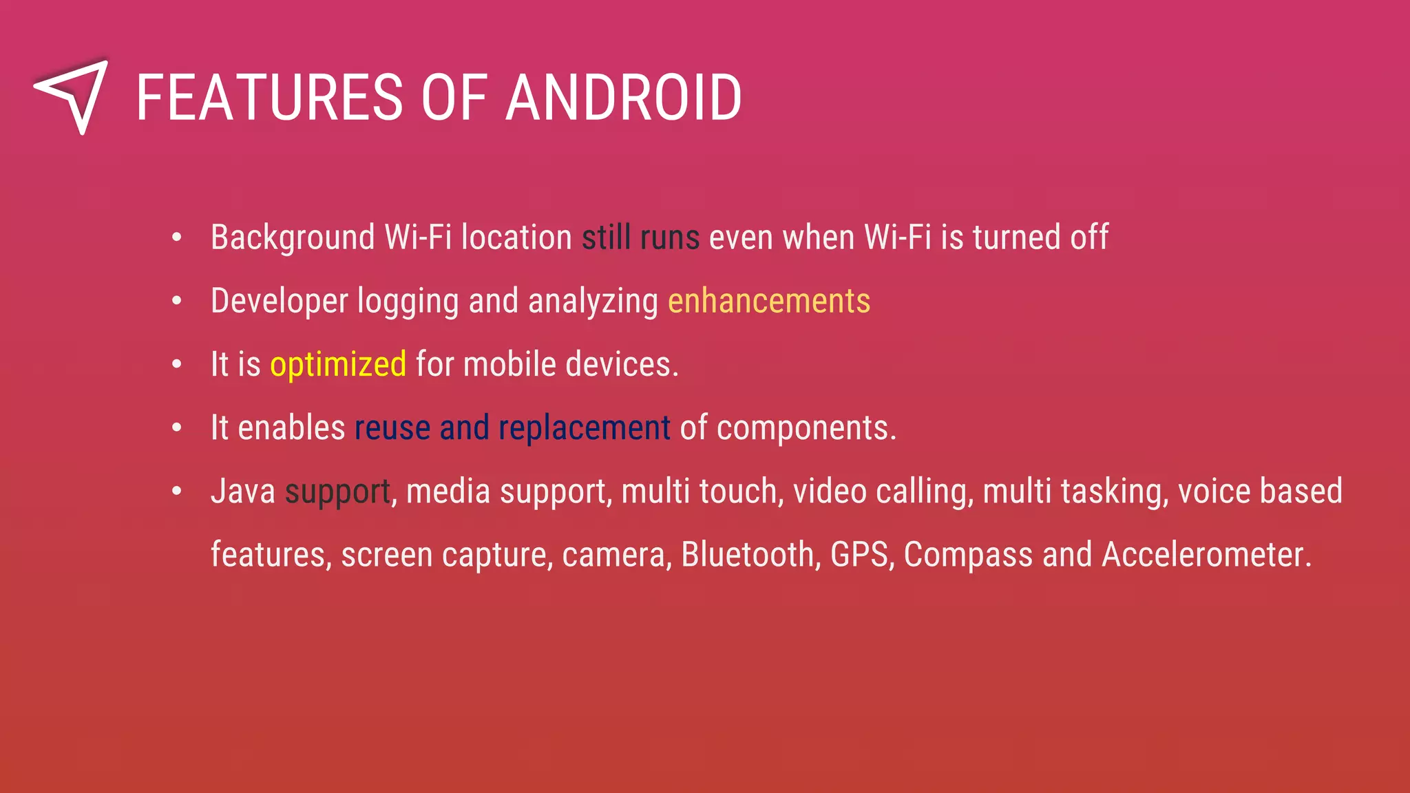 • Background Wi-Fi location still runs even when Wi-Fi is turned off
• Developer logging and analyzing enhancements
• It is optimized for mobile devices.
• It enables reuse and replacement of components.
• Java support, media support, multi touch, video calling, multi tasking, voice based
features, screen capture, camera, Bluetooth, GPS, Compass and Accelerometer.
FEATURES OF ANDROID
 