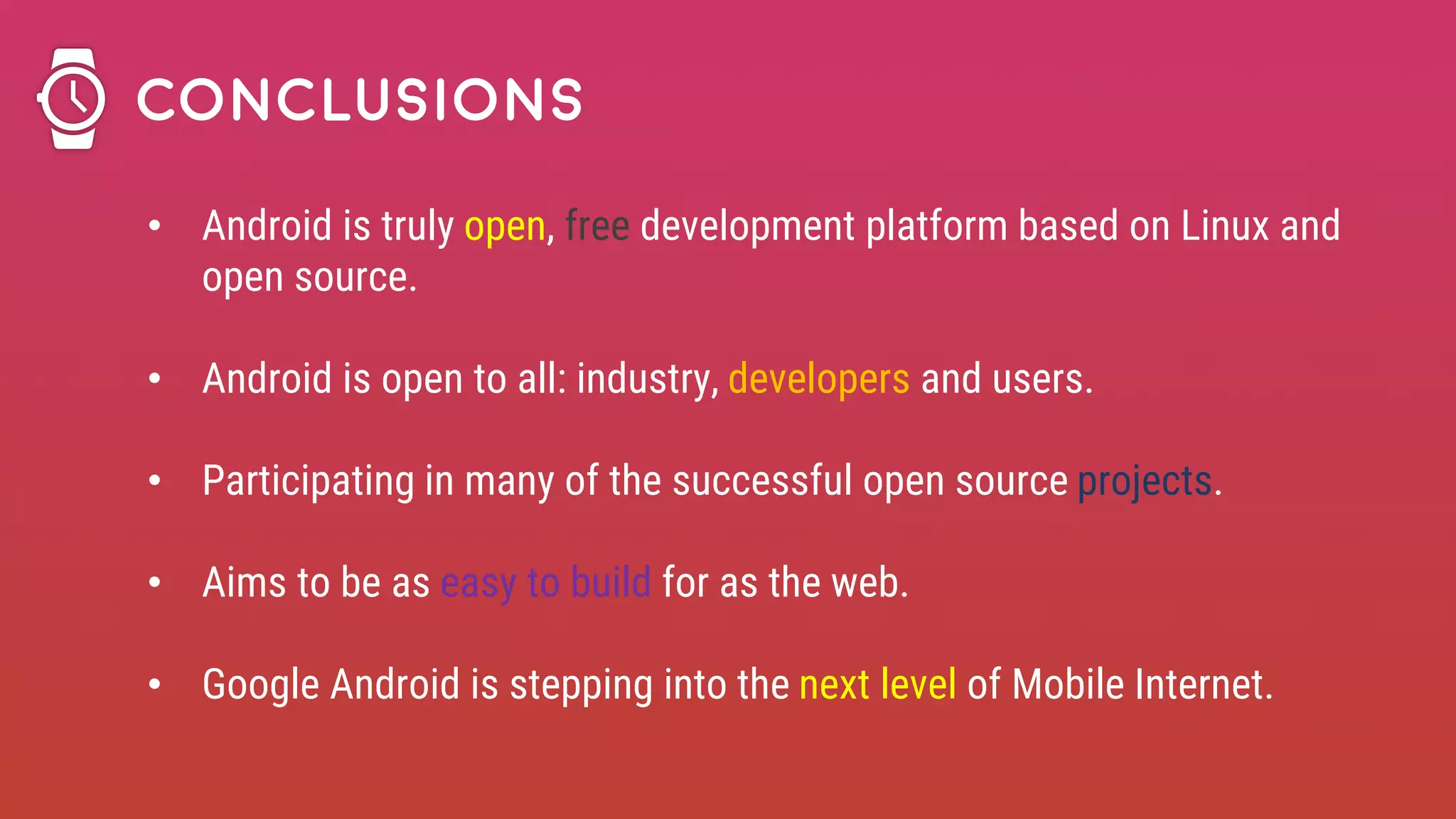 • Android is truly open, free development platform based on Linux and
open source.
• Android is open to all: industry, developers and users.
• Participating in many of the successful open source projects.
• Aims to be as easy to build for as the web.
• Google Android is stepping into the next level of Mobile Internet.
Conclusions
 