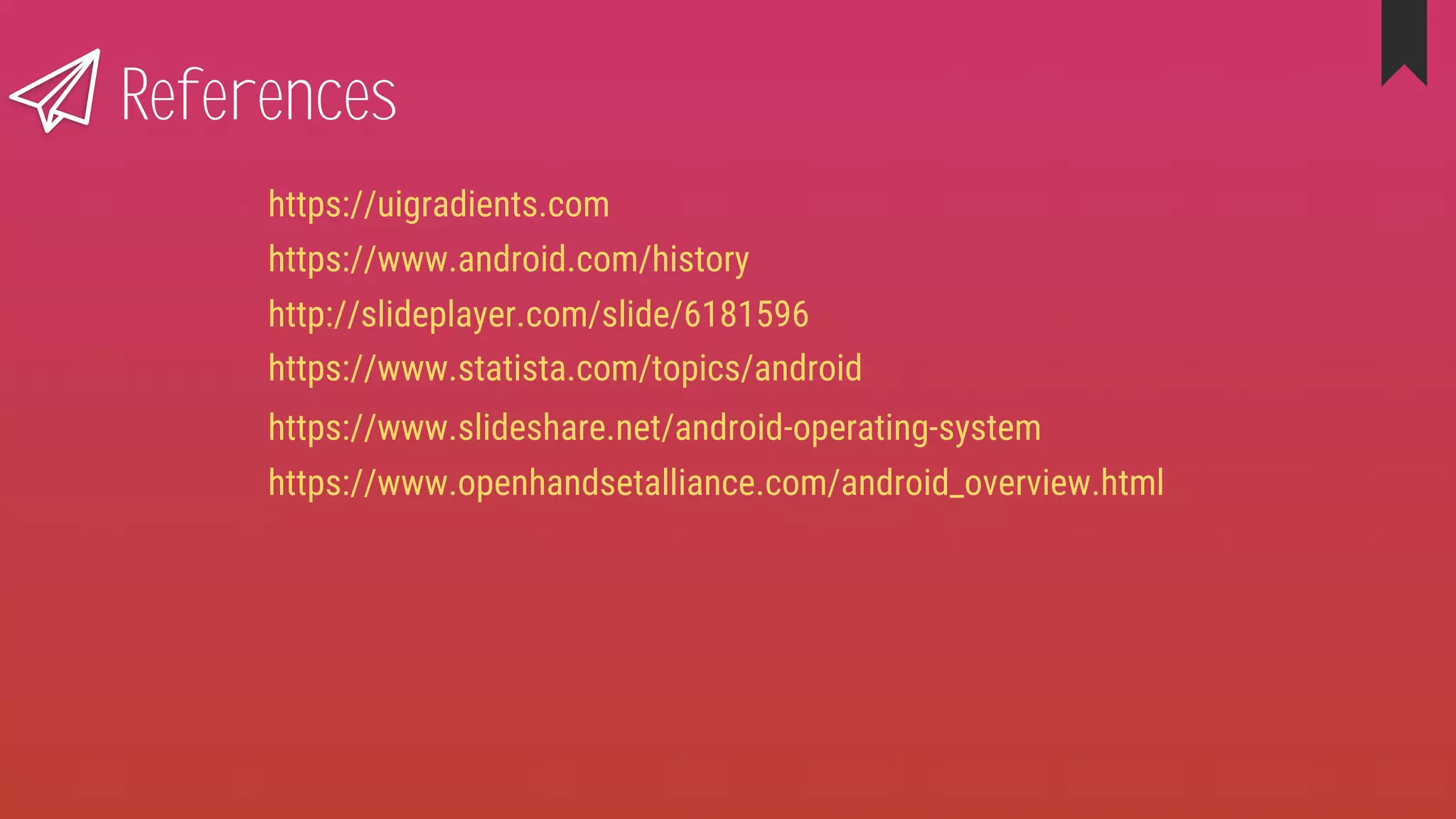 References
https://www.slideshare.net/android-operating-system
https://www.statista.com/topics/android
https://www.openhandsetalliance.com/android_overview.html
http://slideplayer.com/slide/6181596
https://www.android.com/history
https://uigradients.com
 