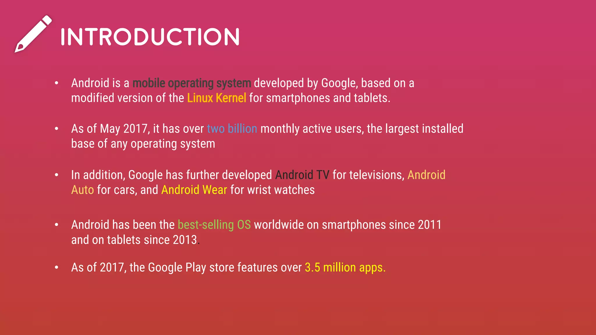 INTRODUCTION
• Android is a mobile operating system developed by Google, based on a
modified version of the Linux Kernel for smartphones and tablets.
• In addition, Google has further developed Android TV for televisions, Android
Auto for cars, and Android Wear for wrist watches
• Android has been the best-selling OS worldwide on smartphones since 2011
and on tablets since 2013.
• As of May 2017, it has over two billion monthly active users, the largest installed
base of any operating system
• As of 2017, the Google Play store features over 3.5 million apps.
 