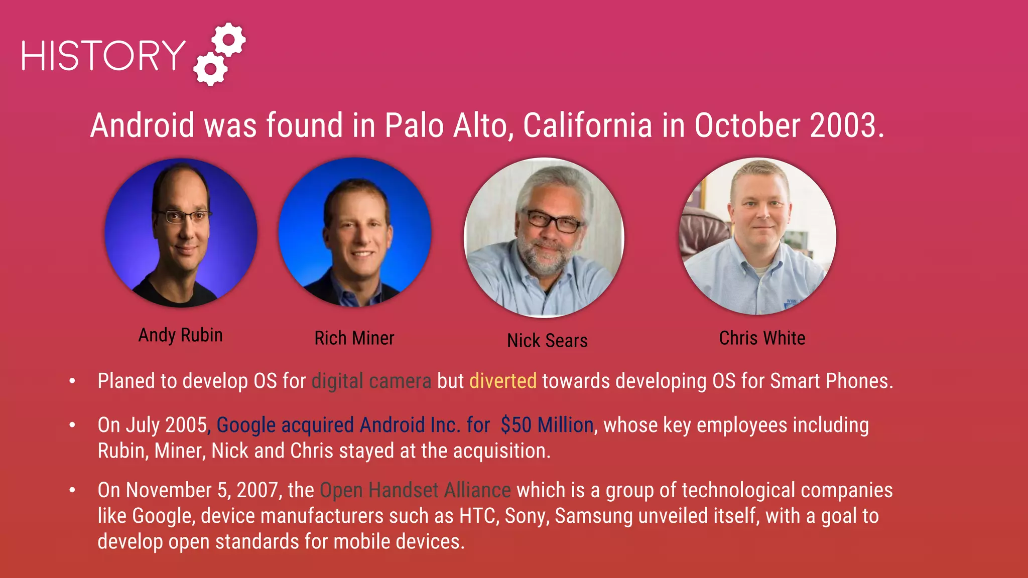 Android was found in Palo Alto, California in October 2003.
HISTORY
• Planed to develop OS for digital camera but diverted towards developing OS for Smart Phones.
• On July 2005, Google acquired Android Inc. for $50 Million, whose key employees including
Rubin, Miner, Nick and Chris stayed at the acquisition.
• On November 5, 2007, the Open Handset Alliance which is a group of technological companies
like Google, device manufacturers such as HTC, Sony, Samsung unveiled itself, with a goal to
develop open standards for mobile devices.
Andy Rubin Rich Miner Nick Sears Chris White
 