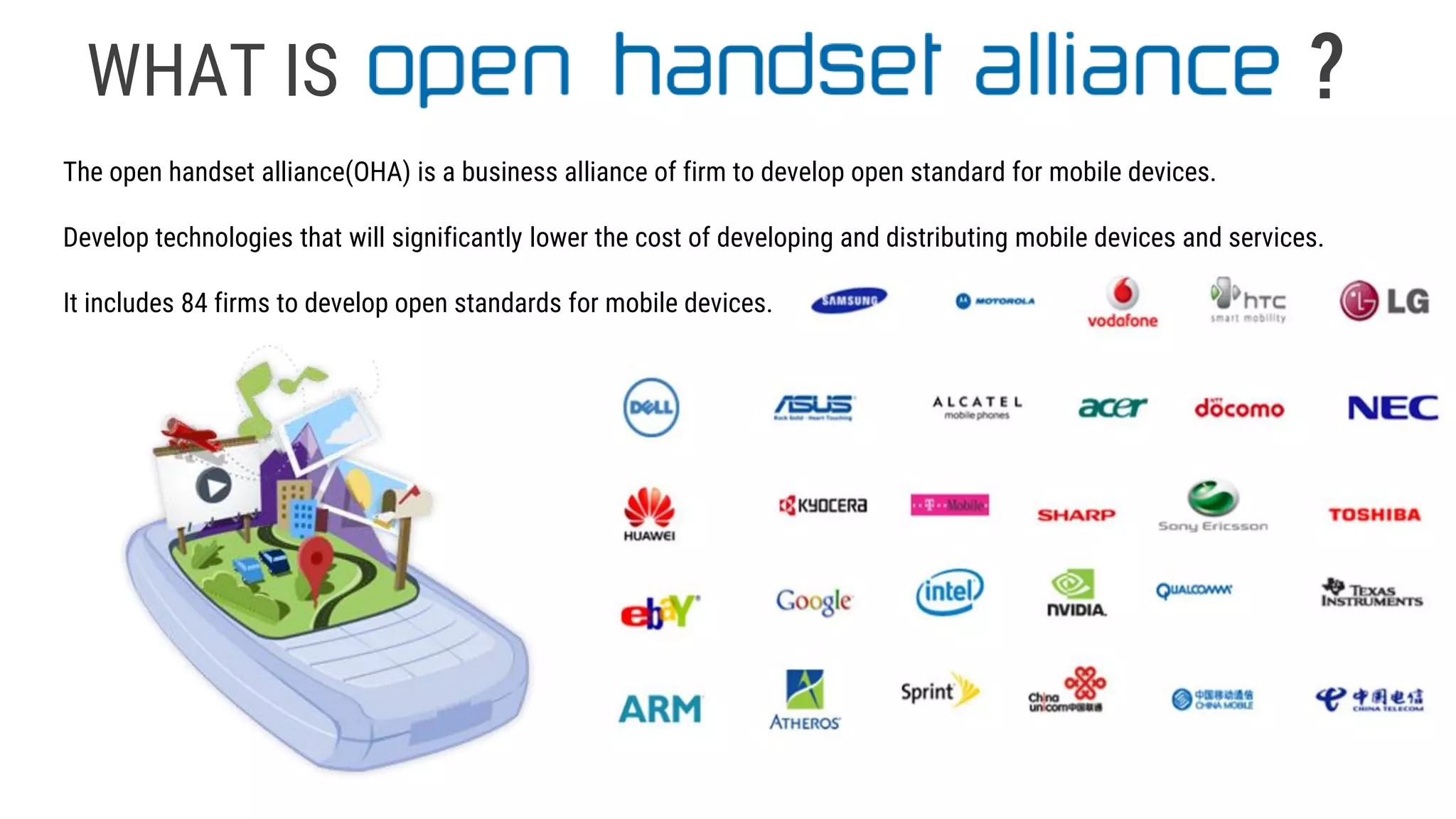 WHAT IS
The open handset alliance(OHA) is a business alliance of firm to develop open standard for mobile devices.
Develop technologies that will significantly lower the cost of developing and distributing mobile devices and services.
It includes 84 firms to develop open standards for mobile devices.
?
 