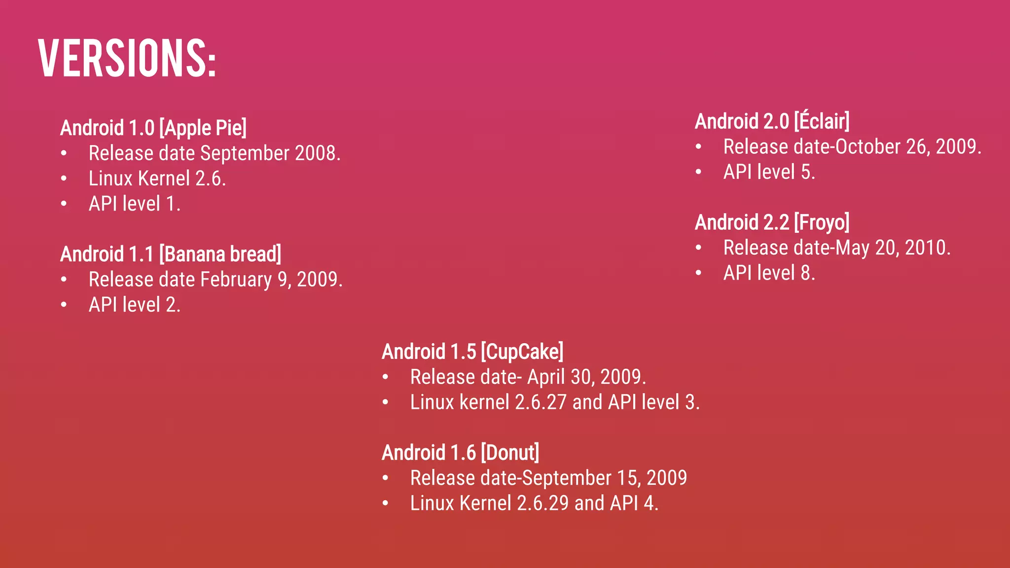 Versions:
Android 1.0 [Apple Pie]
• Release date September 2008.
• Linux Kernel 2.6.
• API level 1.
Android 1.1 [Banana bread]
• Release date February 9, 2009.
• API level 2.
Android 1.5 [CupCake]
• Release date- April 30, 2009.
• Linux kernel 2.6.27 and API level 3.
Android 1.6 [Donut]
• Release date-September 15, 2009
• Linux Kernel 2.6.29 and API 4.
Android 2.0 [Éclair]
• Release date-October 26, 2009.
• API level 5.
Android 2.2 [Froyo]
• Release date-May 20, 2010.
• API level 8.
 