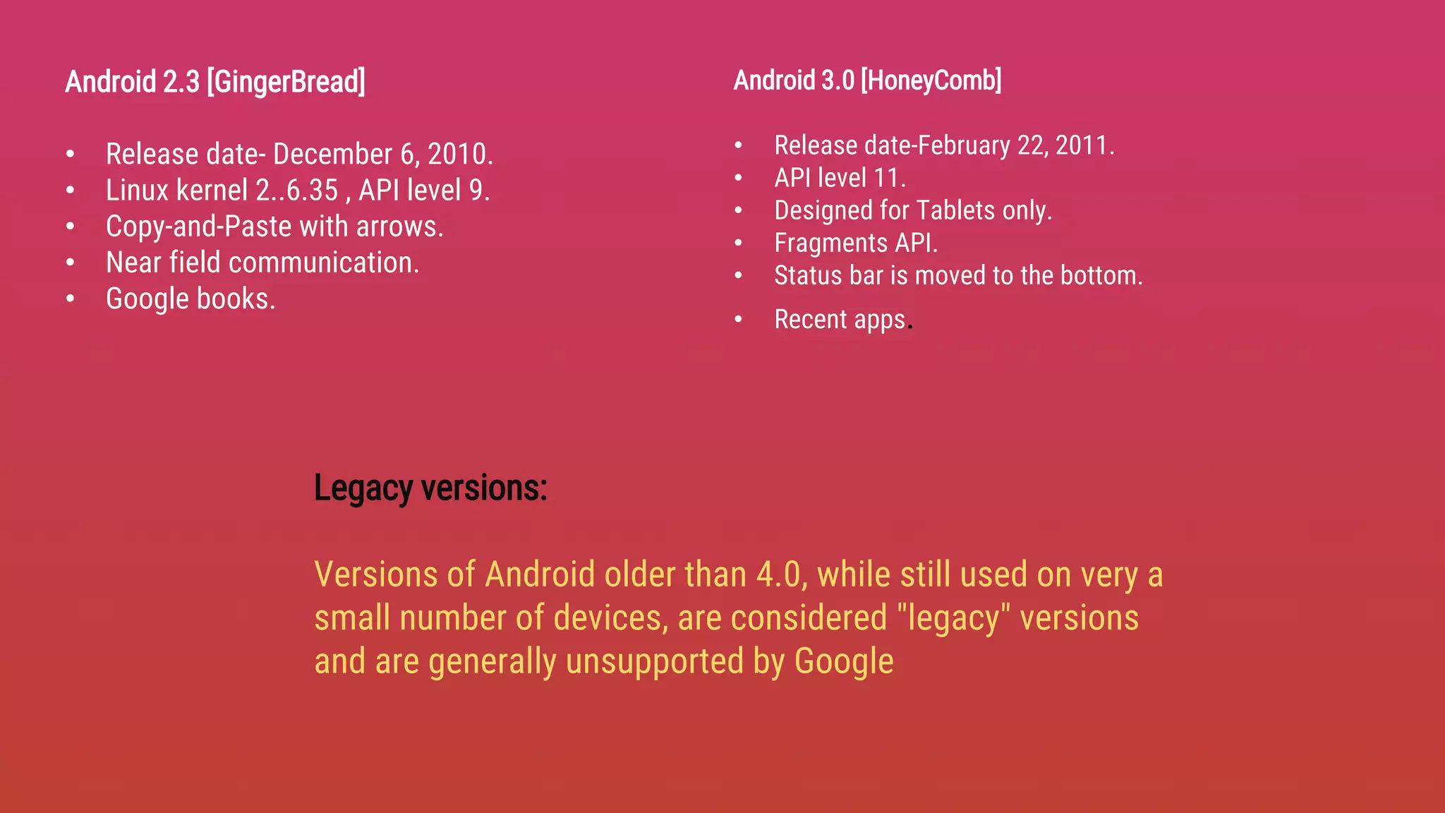 Android 2.3 [GingerBread]
• Release date- December 6, 2010.
• Linux kernel 2..6.35 , API level 9.
• Copy-and-Paste with arrows.
• Near field communication.
• Google books.
Legacy versions:
Versions of Android older than 4.0, while still used on very a
small number of devices, are considered "legacy" versions
and are generally unsupported by Google
Android 3.0 [HoneyComb]
• Release date-February 22, 2011.
• API level 11.
• Designed for Tablets only.
• Fragments API.
• Status bar is moved to the bottom.
• Recent apps.
 