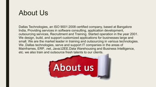 About Us
Dallas Technologies, an ISO 9001:2008 certified company, based at Bangalore
India, Providing services in software consulting, application development,
outsourcing services, Recruitment and Training. Started operation in the year 2001.
We design, build, and support customized applications for businesses large and
small. We are the market leader in training and outsourcing in various technologies.
We ,Dallas technologies, serve and support IT companies in the areas of
Mainframes, ERP, .net, Java/J2EE,Data Warehousing and Business Intelligence,
etc. we also train and outsource fresh talents to our clients.
 