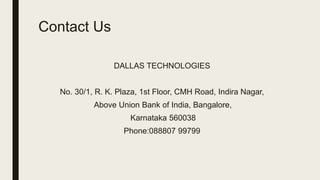 Contact Us
DALLAS TECHNOLOGIES
No. 30/1, R. K. Plaza, 1st Floor, CMH Road, Indira Nagar,
Above Union Bank of India, Bangalore,
Karnataka 560038
Phone:088807 99799
 