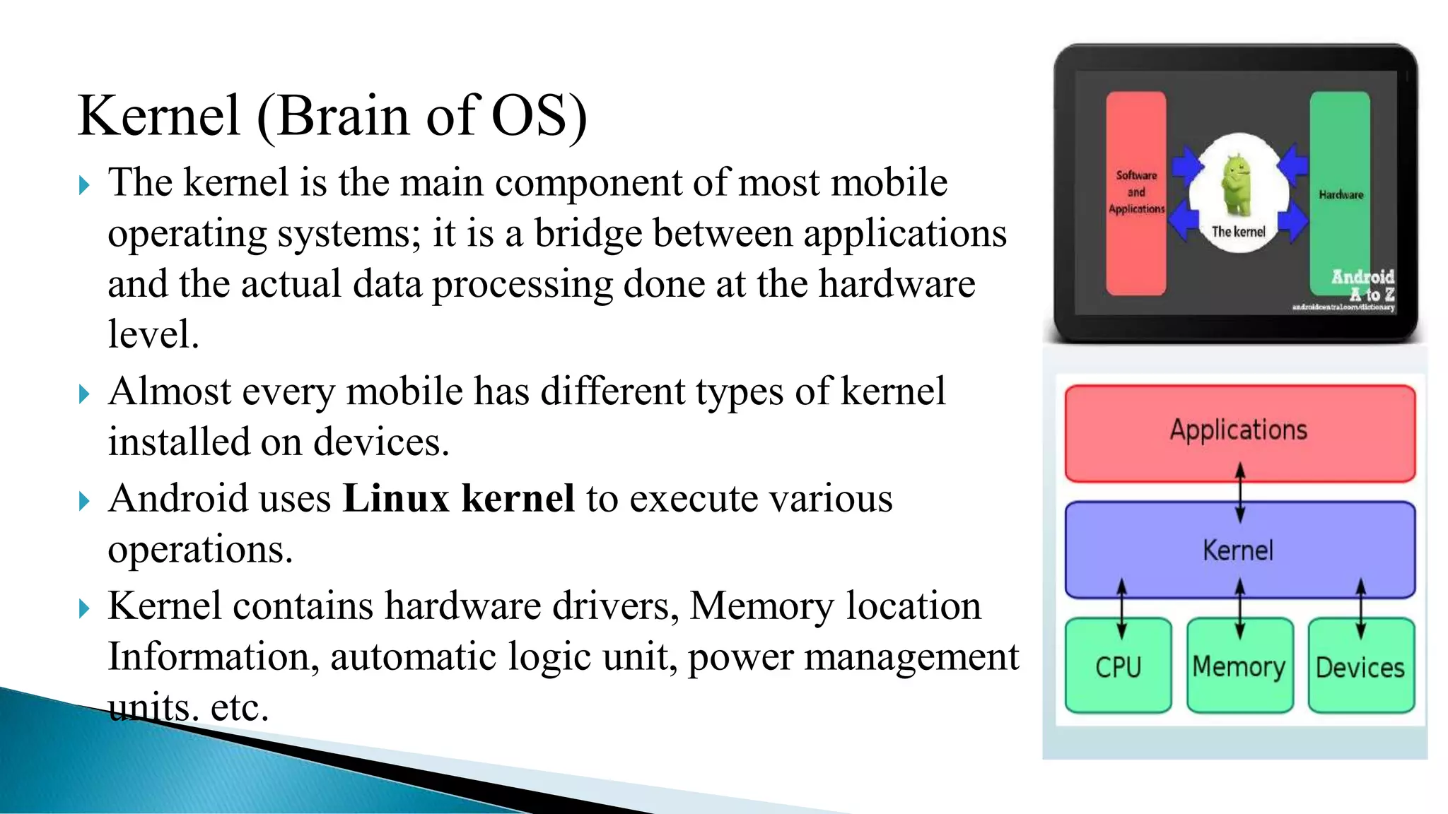 Kernel (Brain of OS)
 The kernel is the main component of most mobile
operating systems; it is a bridge between applications
and the actual data processing done at the hardware
level.
 Almost every mobile has different types of kernel
installed on devices.
 Android uses Linux kernel to execute various
operations.
 Kernel contains hardware drivers, Memory location
Information, automatic logic unit, power management
units. etc.
 