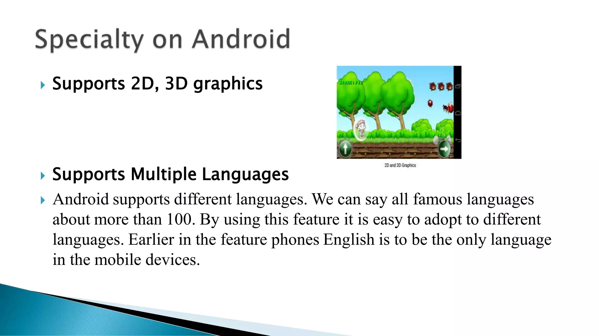  Supports 2D, 3D graphics
 Supports Multiple Languages
 Android supports different languages. We can say all famous languages
about more than 100. By using this feature it is easy to adopt to different
languages. Earlier in the feature phones English is to be the only language
in the mobile devices.
 