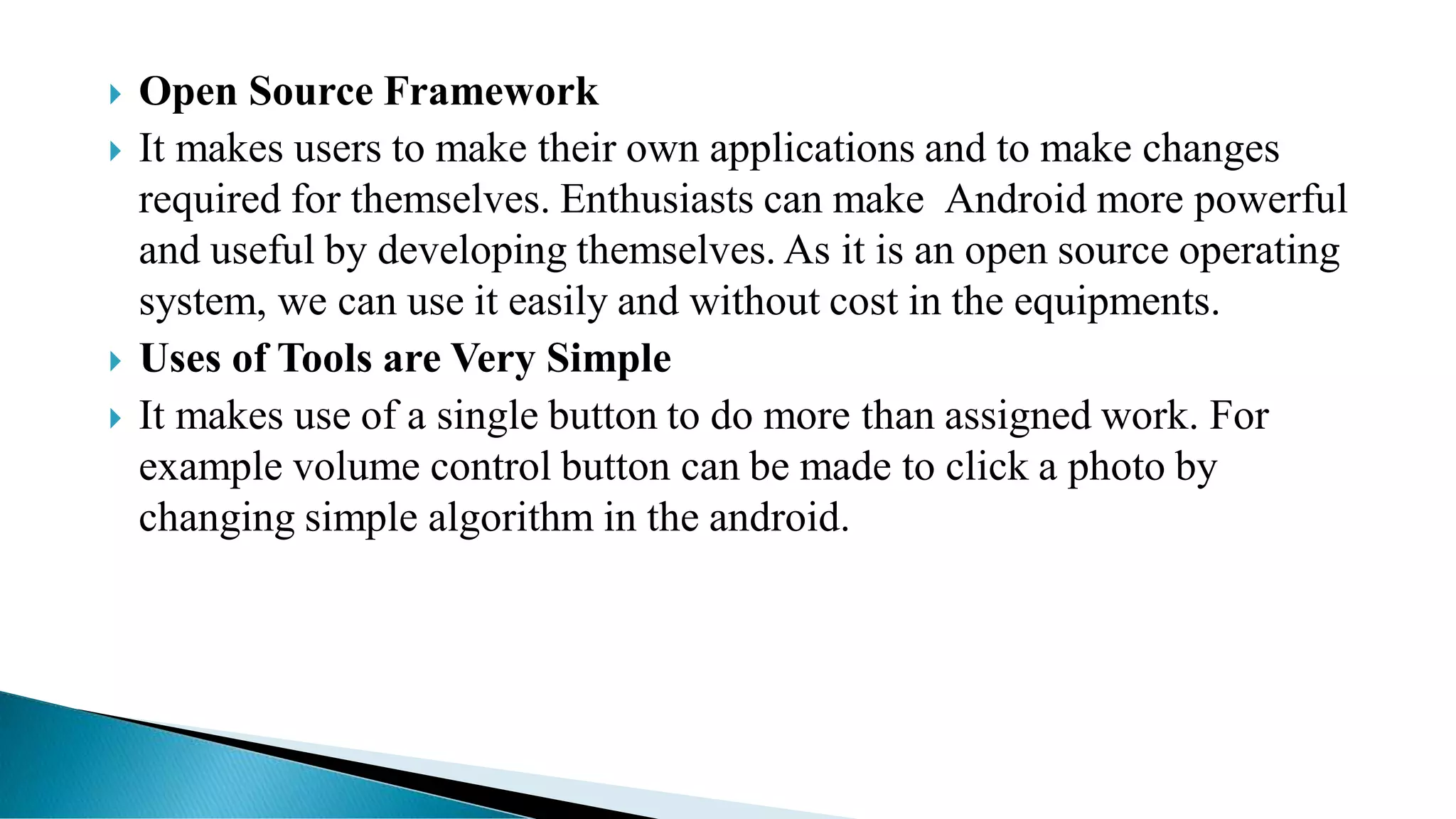  Open Source Framework
 It makes users to make their own applications and to make changes
required for themselves. Enthusiasts can make Android more powerful
and useful by developing themselves. As it is an open source operating
system, we can use it easily and without cost in the equipments.
 Uses of Tools are Very Simple
 It makes use of a single button to do more than assigned work. For
example volume control button can be made to click a photo by
changing simple algorithm in the android.
 